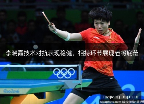 李晓霞技术对抗表现稳健，相持环节展现老将底蕴